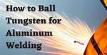 How to Ball Tungsten for Aluminum Welding